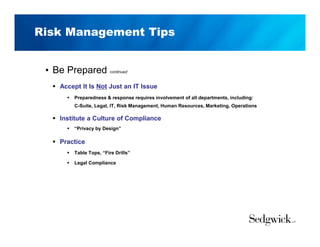 Risk Management Tips
• Be Prepared continued
 Accept It Is Not Just an IT Issue
 Preparedness & response requires involvement of all departments, including:
C-Suite, Legal, IT, Risk Management, Human Resources, Marketing, Operations
 Institute a Culture of Compliance
 “Privacy by Design”
 Practice
 Table Tops, “Fire Drills”
 Legal Compliance
 