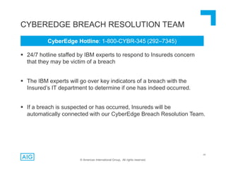48
CYBEREDGE BREACH RESOLUTION TEAM
 24/7 hotline staffed by IBM experts to respond to Insureds concern
that they may be victim of a breach
 The IBM experts will go over key indicators of a breach with the
Insured’s IT department to determine if one has indeed occurred.
 If a breach is suspected or has occurred, Insureds will be
automatically connected with our CyberEdge Breach Resolution Team.
© American International Group, All rights reserved.
CyberEdge Hotline: 1-800-CYBR-345 (292–7345)
 