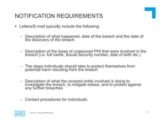 52
 Letters/E-mail typically include the following:
 Description of what happened, date of the breach and the date of
the discovery of the breach
 Description of the types of unsecured PHI that were involved in the
breach (i.e. full name, Social Security number, date of birth etc.)
 The steps individuals should take to protect themselves from
potential harm resulting from the breach
 Description of what the covered entity involved is doing to
investigate the breach, to mitigate losses, and to protect against
any further breaches
 Contact procedures for individuals
NOTIFICATION REQUIREMENTS
Source: www.healthit.gov
 