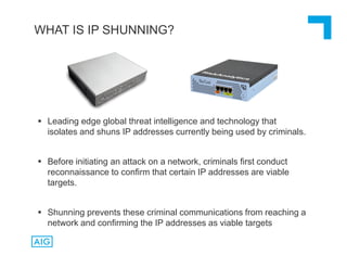  Leading edge global threat intelligence and technology that
isolates and shuns IP addresses currently being used by criminals.
 Before initiating an attack on a network, criminals first conduct
reconnaissance to confirm that certain IP addresses are viable
targets.
 Shunning prevents these criminal communications from reaching a
network and confirming the IP addresses as viable targets
WHAT IS IP SHUNNING?
 
