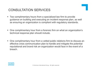  Two complimentary hours from a specialized law firm to provide
guidance on building and executing an incident response plan, as well
as ensuring an organization is compliant with regulatory standards.
 One complimentary hour from a forensic firm on what an organization’s
technical response plan should include.
 One complimentary hour from a vetted public relations firm to discuss an
effective crisis communication plan to handle and mitigate the potential
reputational and brand risk an organization would face in the event of a
breach.
CONSULTATION SERVICES
© American International Group, All rights reserved.
 