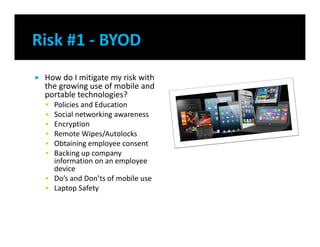  How do I mitigate my risk with
the growing use of mobile and
portable technologies?
 Policies and Education
 Social networking awareness
 Encryption
 Remote Wipes/Autolocks
 Obtaining employee consent
 Backing up company
information on an employee
device
 Do’s and Don’ts of mobile use
 Laptop Safety
 