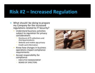  What should I be doing to prepare
my Company for the increased
regulations related to IT Security?
 Understand business activities
subject to regulation for privacy
considerations
▪ Disclosure of PI collections and
sharing procedures
▪ Website and mobile app privacy
▪ Credit card information
 Know how changes in business
operations impact compliance
requirements
 Accept responsibility for
compliance
▪ EXECUTIVE MANAGEMENT
▪ BOARD OF DIRECTORS
 