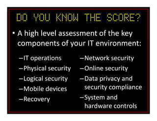 Do You Know the SCORE?
• A high level assessment of the key
components of your IT environment:
–IT operations
–Physical security
–Logical security
–Mobile devices
–Recovery
–Network security
–Online security
–Data privacy and
security compliance
–System and
hardware controls
 