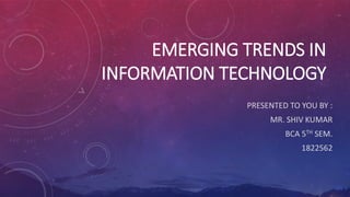EMERGING TRENDS IN
INFORMATION TECHNOLOGY
PRESENTED TO YOU BY :
MR. SHIV KUMAR
BCA 5TH SEM.
1822562
 