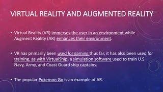 VIRTUAL REALITY AND AUGMENTED REALITY
• Virtual Reality (VR) immerses the user in an environment while
Augment Reality (AR) enhances their environment.
• VR has primarily been used for gaming thus far, it has also been used for
training, as with VirtualShip, a simulation software used to train U.S.
Navy, Army, and Coast Guard ship captains.
• The popular Pokemon Go is an example of AR.
 