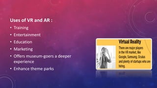 Uses of VR and AR :
• Training
• Entertainment
• Education
• Marketing
• Offers museum-goers a deeper
experience
• Enhance theme parks
 