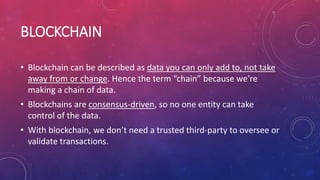 BLOCKCHAIN
• Blockchain can be described as data you can only add to, not take
away from or change. Hence the term “chain” because we’re
making a chain of data.
• Blockchains are consensus-driven, so no one entity can take
control of the data.
• With blockchain, we don’t need a trusted third-party to oversee or
validate transactions.
 