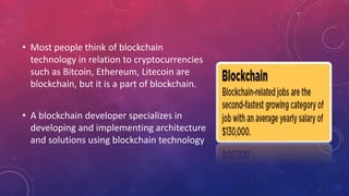 • Most people think of blockchain
technology in relation to cryptocurrencies
such as Bitcoin, Ethereum, Litecoin are
blockchain, but it is a part of blockchain.
• A blockchain developer specializes in
developing and implementing architecture
and solutions using blockchain technology
 