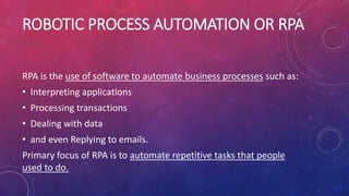 ROBOTIC PROCESS AUTOMATION OR RPA
RPA is the use of software to automate business processes such as:
• Interpreting applications
• Processing transactions
• Dealing with data
• and even Replying to emails.
Primary focus of RPA is to automate repetitive tasks that people
used to do.
 
