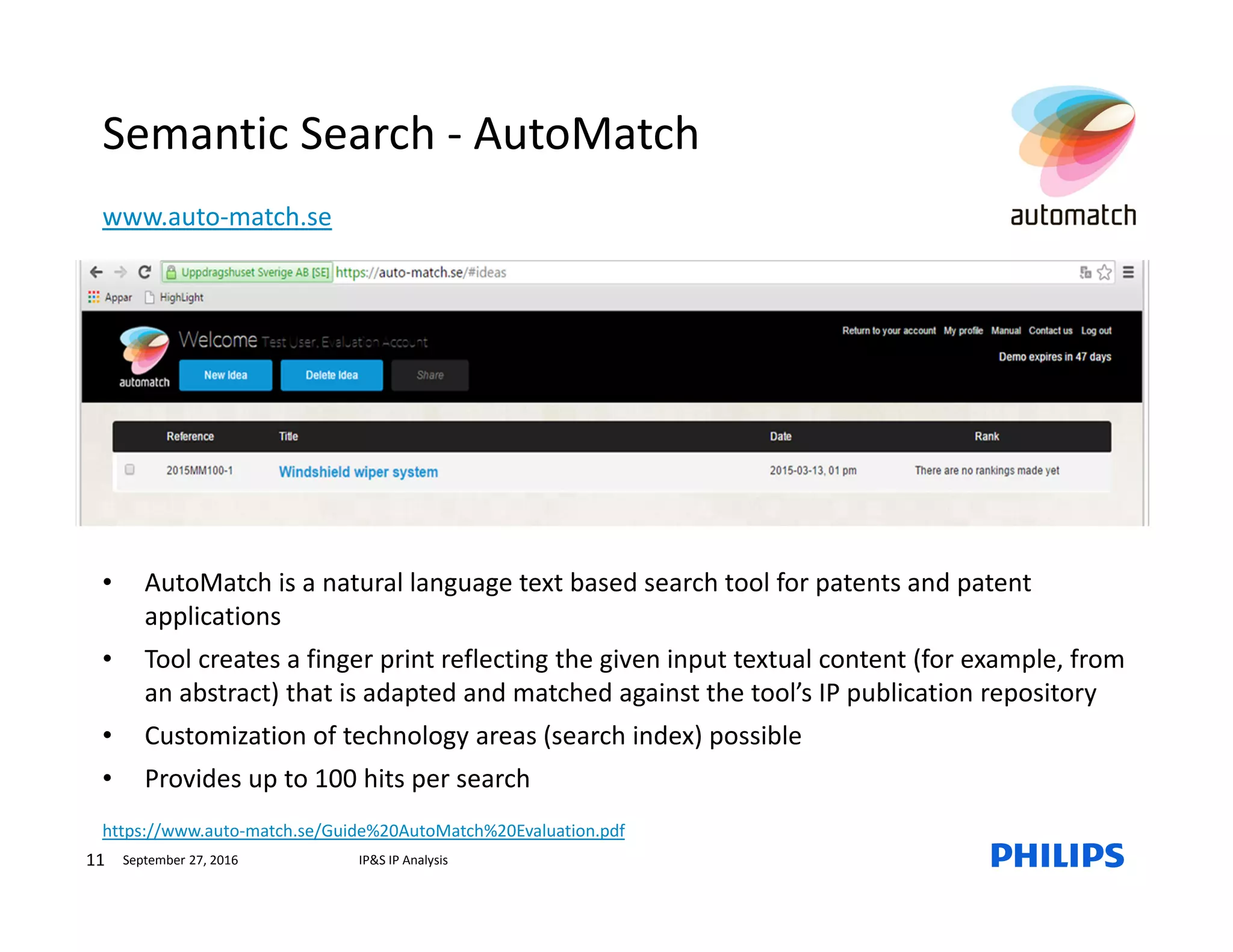 11 IP&S IP AnalysisSeptember 27, 2016
Semantic Search - AutoMatch
www.auto-match.se
• AutoMatch is a natural language text based search tool for patents and patent
applications
• Tool creates a finger print reflecting the given input textual content (for example, from
an abstract) that is adapted and matched against the tool’s IP publication repository
• Customization of technology areas (search index) possible
• Provides up to 100 hits per search
https://www.auto-match.se/Guide%20AutoMatch%20Evaluation.pdf
 