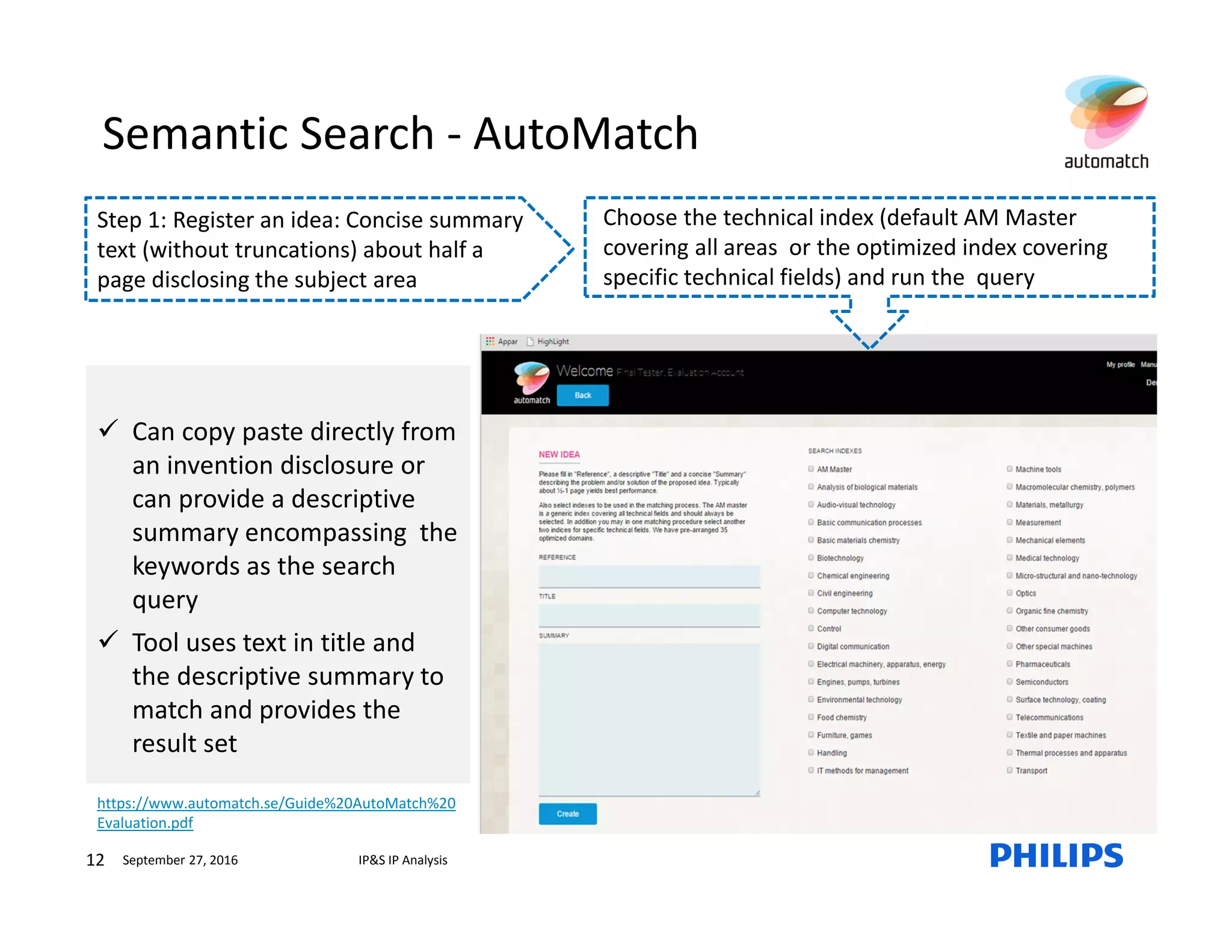 12 IP&S IP AnalysisSeptember 27, 2016
Can copy paste directly from
an invention disclosure or
can provide a descriptive
summary encompassing the
keywords as the search
query
Tool uses text in title and
the descriptive summary to
match and provides the
result set
https://www.automatch.se/Guide%20AutoMatch%20
Evaluation.pdf
Step 1: Register an idea: Concise summary
text (without truncations) about half a
page disclosing the subject area
Choose the technical index (default AM Master
covering all areas or the optimized index covering
specific technical fields) and run the query
Semantic Search - AutoMatch
 