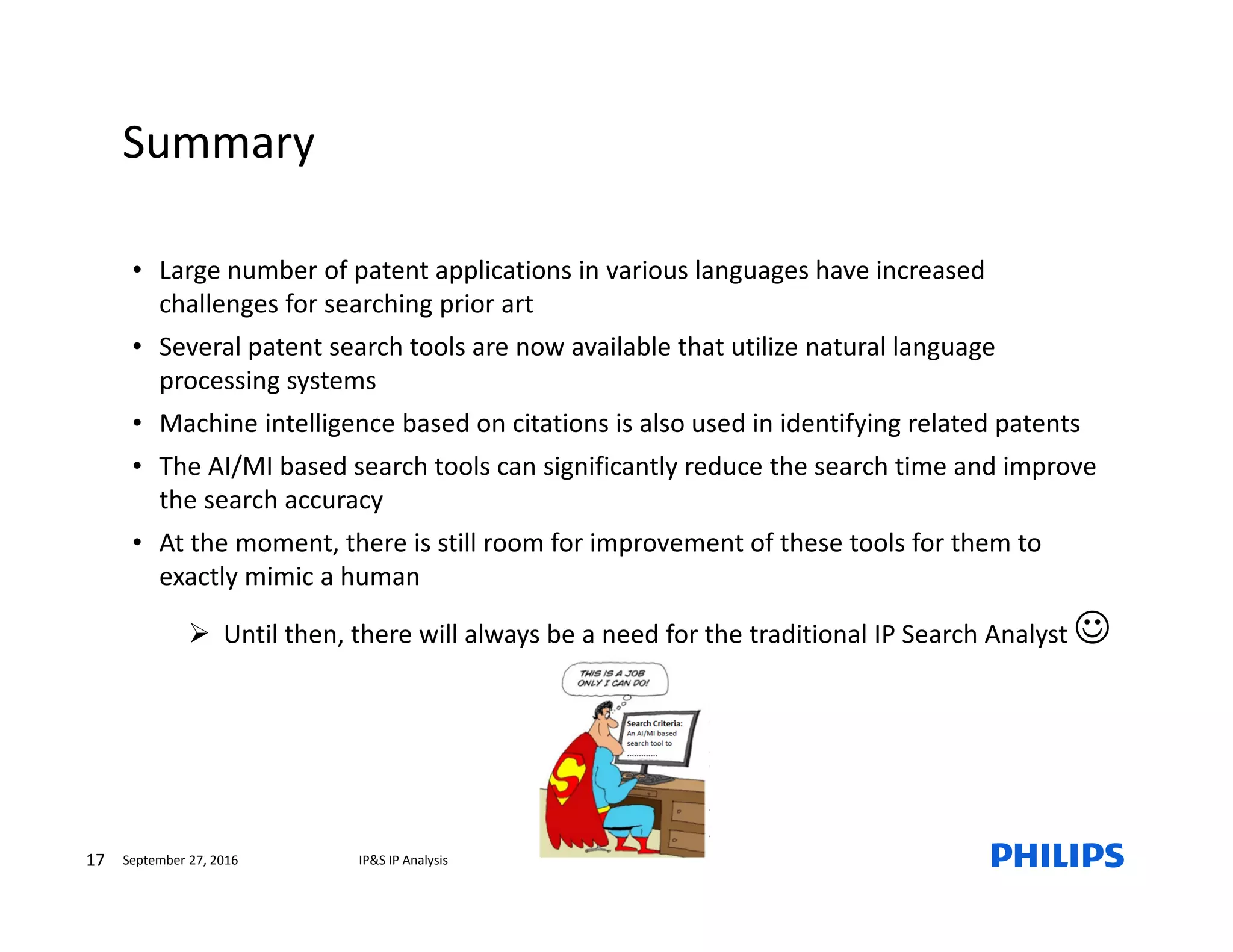 Summary
17 IP&S IP AnalysisSeptember 27, 2016
• Large number of patent applications in various languages have increased
challenges for searching prior art
• Several patent search tools are now available that utilize natural language
processing systems
• Machine intelligence based on citations is also used in identifying related patents
• The AI/MI based search tools can significantly reduce the search time and improve
the search accuracy
• At the moment, there is still room for improvement of these tools for them to
exactly mimic a human
Until then, there will always be a need for the traditional IP Search Analyst ☺
 