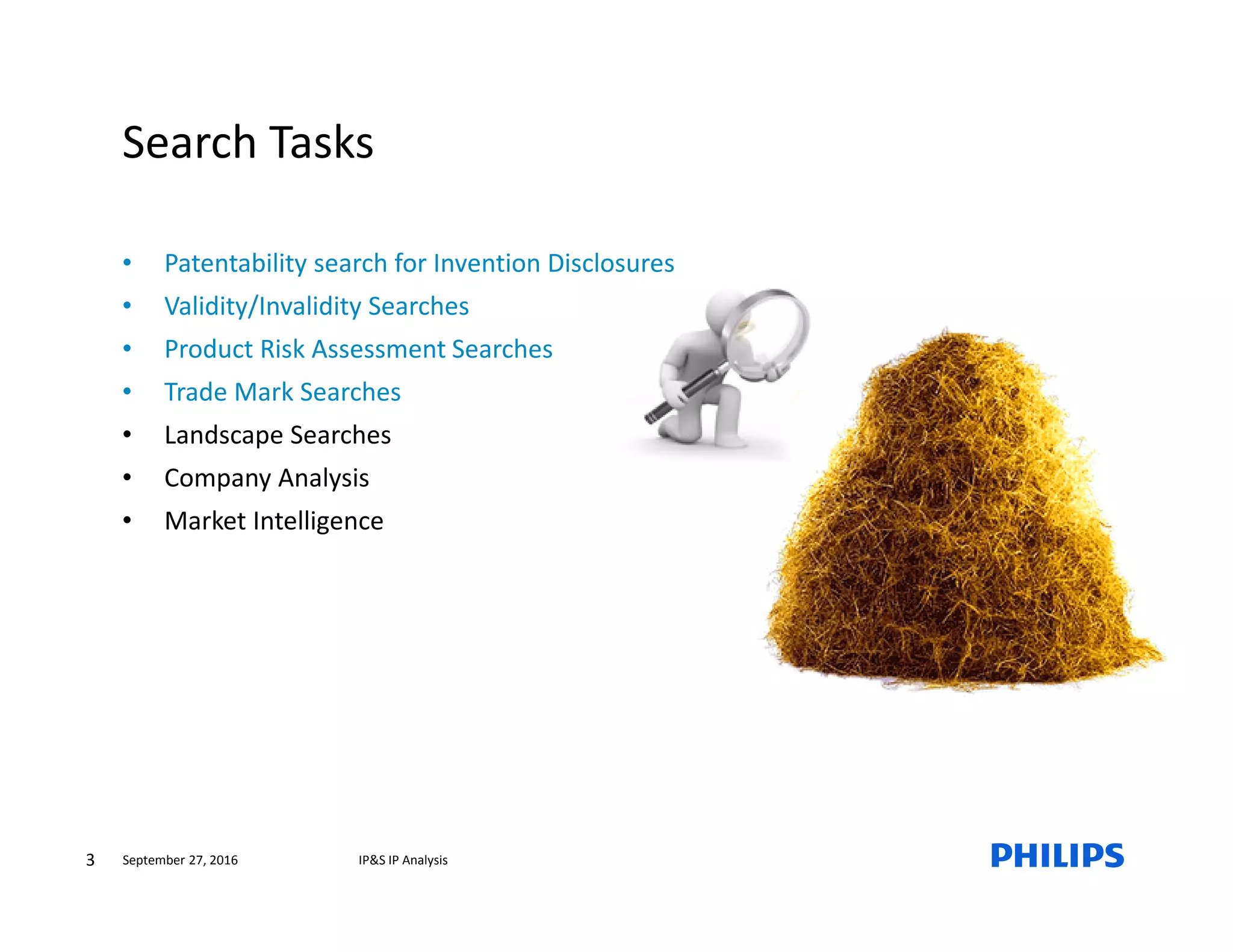 3 IP&S IP AnalysisSeptember 27, 2016
Search Tasks
• Patentability search for Invention Disclosures
• Validity/Invalidity Searches
• Product Risk Assessment Searches
• Trade Mark Searches
• Landscape Searches
• Company Analysis
• Market Intelligence
 