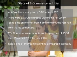 State of E-Commerce in India

• India’s online users grew by 50% in July 2012

• There were 12.5 Crore unique visitors, half of whom
  spend time on internet from home or work, the rest half
  from shared computers.

• 75% % internet users in India are in age group of 15-34
  years (Male- 45.6% & Female 29%)

• India is one of the youngest online demographic globally
 