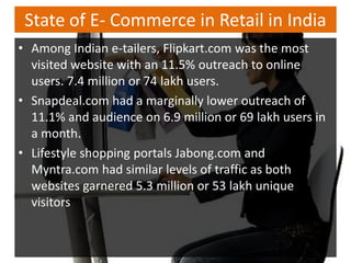 State of E- Commerce in Retail in India
• Among Indian e-tailers, Flipkart.com was the most
  visited website with an 11.5% outreach to online
  users. 7.4 million or 74 lakh users.
• Snapdeal.com had a marginally lower outreach of
  11.1% and audience on 6.9 million or 69 lakh users in
  a month.
• Lifestyle shopping portals Jabong.com and
  Myntra.com had similar levels of traffic as both
  websites garnered 5.3 million or 53 lakh unique
  visitors
 
