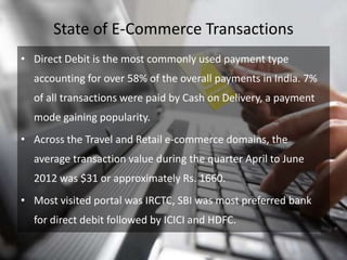 State of E-Commerce Transactions
• Direct Debit is the most commonly used payment type
  accounting for over 58% of the overall payments in India. 7%
  of all transactions were paid by Cash on Delivery, a payment
  mode gaining popularity.
• Across the Travel and Retail e-commerce domains, the
  average transaction value during the quarter April to June
  2012 was $31 or approximately Rs. 1660.
• Most visited portal was IRCTC, SBI was most preferred bank
  for direct debit followed by ICICI and HDFC.
 
