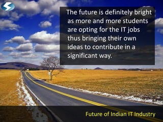 The future is definitely bright
as more and more students
are opting for the IT jobs
thus bringing their own
ideas to contribute in a
significant way.




      Future of Indian IT Industry
 