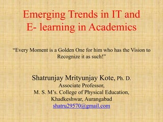 Emerging Trends in IT and
E- learning in Academics
“Every Moment is a Golden One for him who has the Vision to
Recognize it as such!”
Shatrunjay Mrityunjay Kote, Ph. D.
Associate Professor,
M. S. M’s. College of Physical Education,
Khadkeshwar, Aurangabad
shatru29570@gmail.com
 