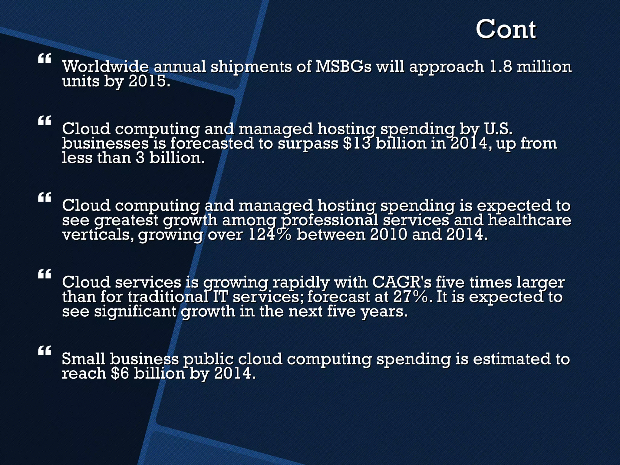 Cont Worldwide annual shipments of MSBGs will approach 1.8 million units by 2015.  Cloud computing and managed hosting spending by U.S. businesses is forecasted to surpass $13 billion in 2014, up from less than 3 billion. Cloud computing and managed hosting spending is expected to see greatest growth among professional services and healthcare verticals, growing over 124% between 2010 and 2014. Cloud services is growing rapidly with CAGR's five times larger than for traditional IT services; forecast at 27%. It is expected to see significant growth in the next five years. Small business public cloud computing spending is estimated to reach $6 billion by 2014.  