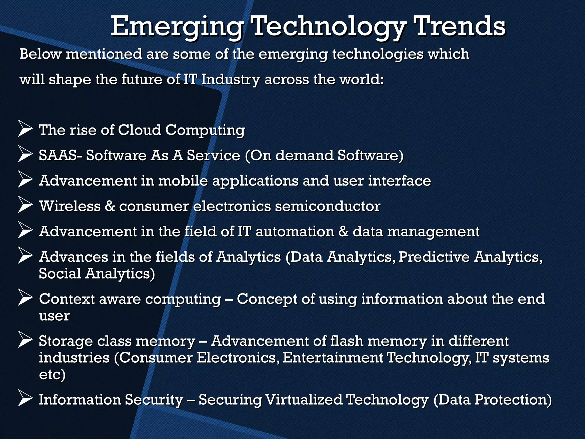 Emerging Technology Trends Below mentioned are some of the emerging technologies which will shape the future of IT Industry across the world: The rise of Cloud Computing  SAAS- Software As A Service (On demand Software) Advancement in mobile applications and user interface Wireless & consumer electronics semiconductor  Advancement in the field of IT automation & data management Advances in the fields of Analytics (Data Analytics, Predictive Analytics, Social Analytics) Context aware computing – Concept of using information about the end user Storage class memory – Advancement of flash memory in different industries (Consumer Electronics, Entertainment Technology, IT systems etc) Information Security – Securing Virtualized Technology (Data Protection) 