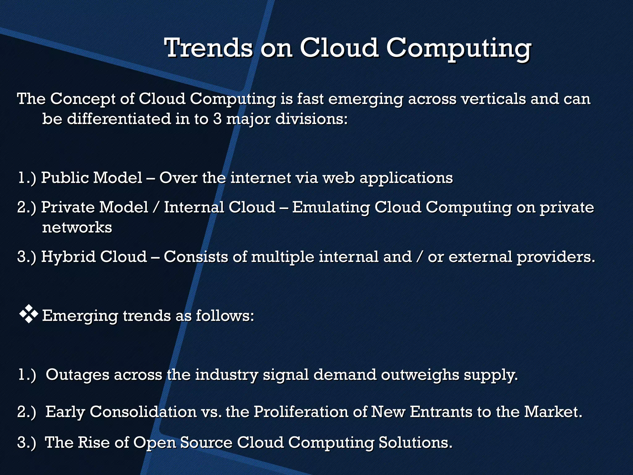 Trends on Cloud Computing The Concept of Cloud Computing is fast emerging across verticals and can be differentiated in to 3 major divisions: 1.) Public Model – Over the internet via web applications 2.) Private Model / Internal Cloud – Emulating Cloud Computing on private networks 3.) Hybrid Cloud – Consists of multiple internal and / or external providers.  Emerging trends as follows: 1.)  Outages across the industry signal demand outweighs supply. 2.)  Early Consolidation vs. the Proliferation of New Entrants to the Market.   3.)  The Rise of Open Source Cloud Computing Solutions. 