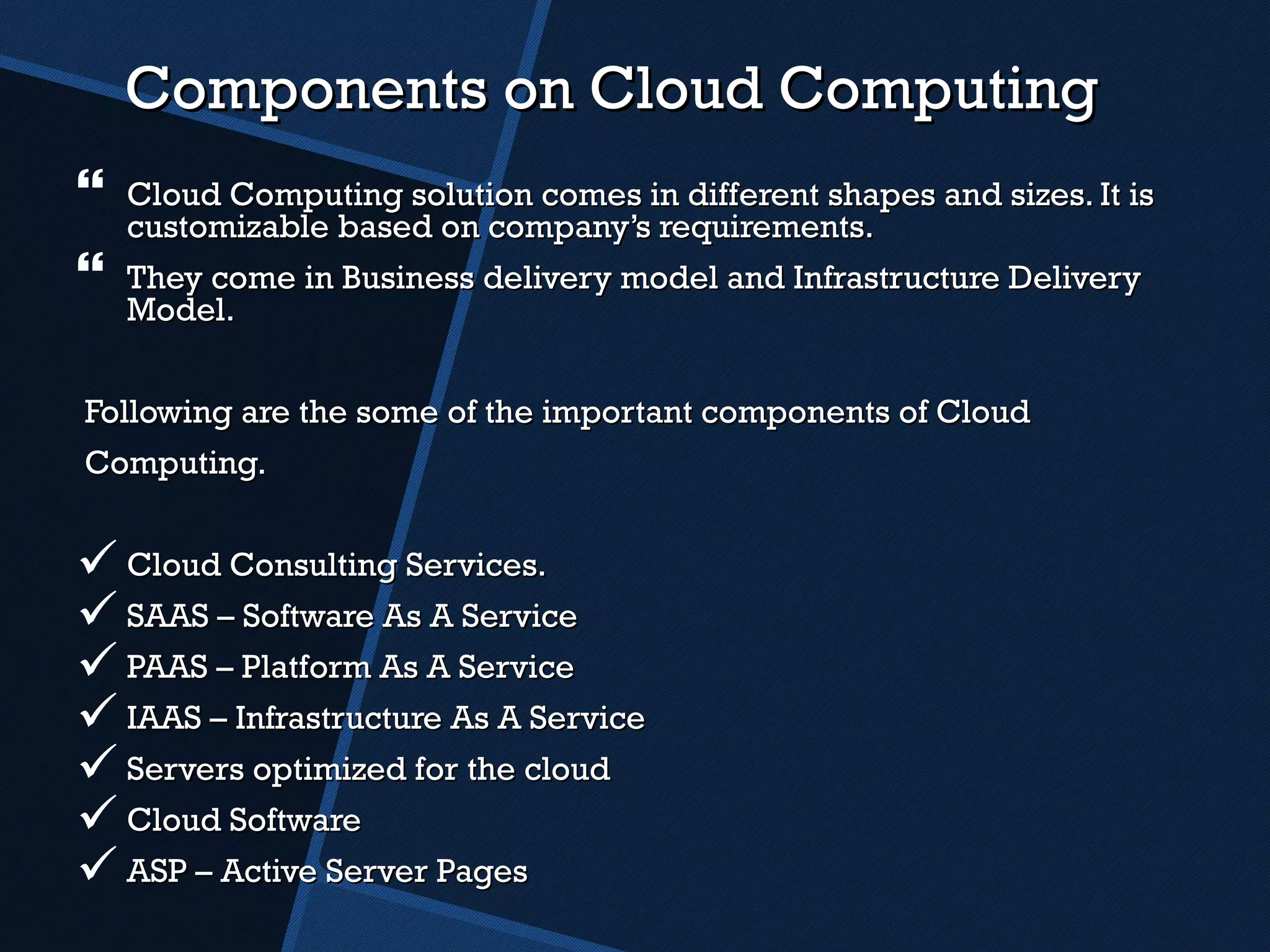 Components on Cloud Computing Cloud Computing solution comes in different shapes and sizes. It is customizable based on company’s requirements.  They come in Business delivery model and Infrastructure Delivery Model. Following are the some of the important components of Cloud  Computing. Cloud Consulting Services. SAAS – Software As A Service PAAS – Platform As A Service IAAS – Infrastructure As A Service Servers optimized for the cloud Cloud Software ASP – Active Server Pages 