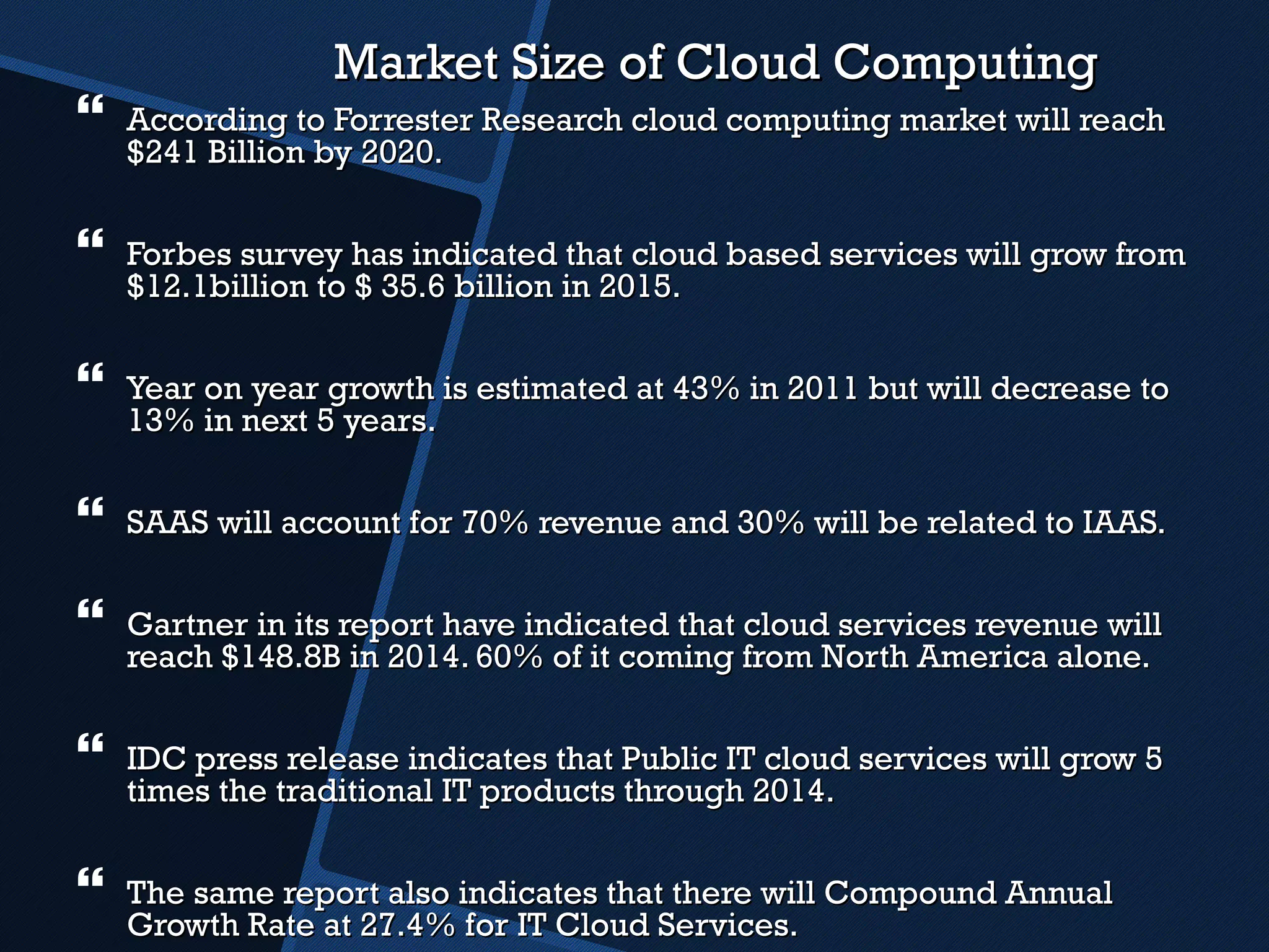 Market Size of Cloud Computing According to Forrester Research cloud computing market will reach $241 Billion by 2020. Forbes survey has indicated that cloud based services will grow from $12.1billion to $ 35.6 billion in 2015. Year on year growth is estimated at 43% in 2011 but will decrease to 13% in next 5 years. SAAS will account for 70% revenue and 30% will be related to IAAS. Gartner in its report have indicated that cloud services revenue will reach $148.8B in 2014. 60% of it coming from North America alone. IDC press release indicates that Public IT cloud services will grow 5 times the traditional IT products through 2014. The same report also indicates that there will Compound Annual Growth Rate at 27.4% for IT Cloud Services. 