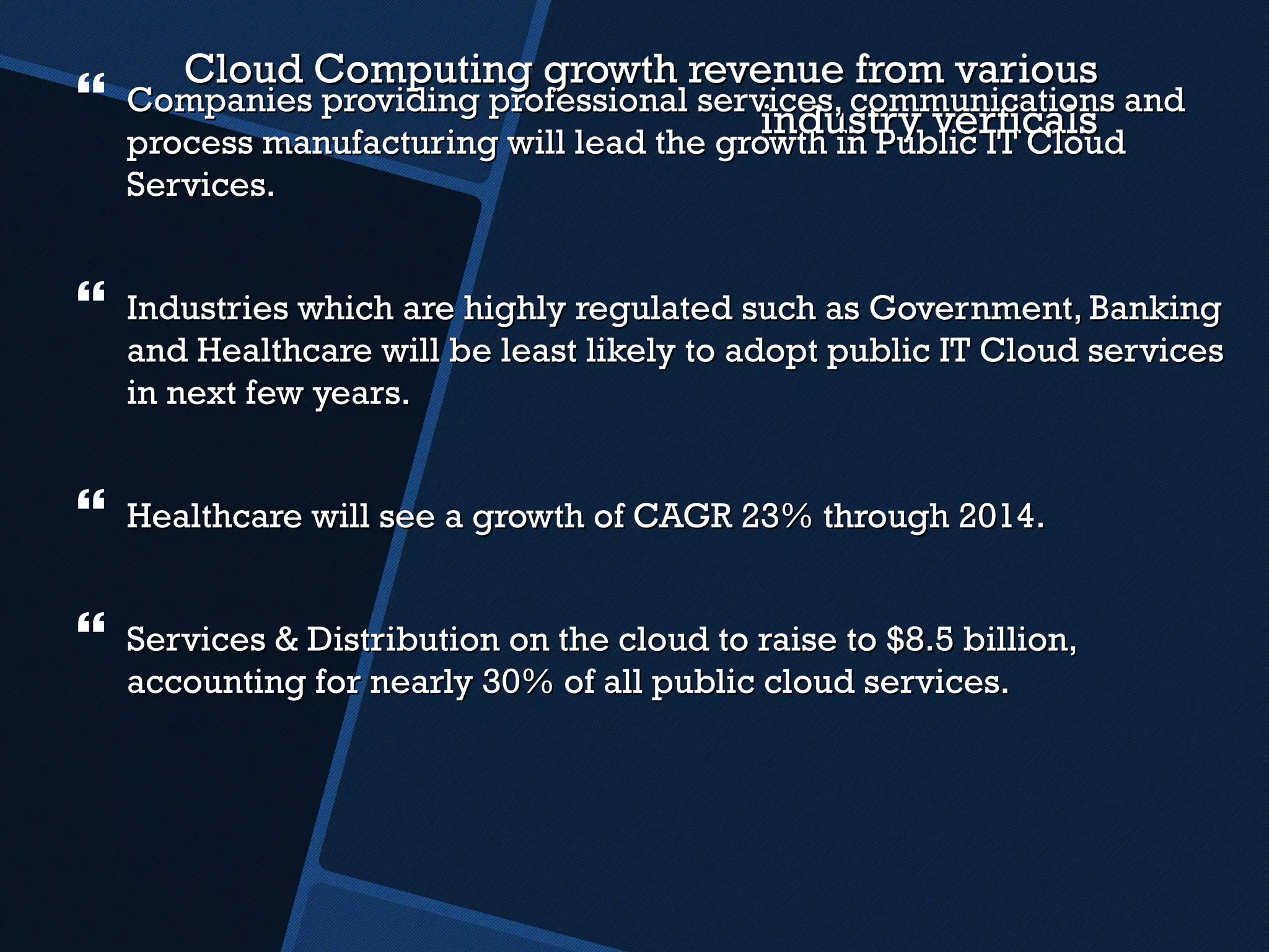 Cloud Computing growth revenue from various industry verticals Companies providing professional services, communications and process manufacturing will lead the growth in Public IT Cloud Services. Industries which are highly regulated such as Government, Banking and Healthcare will be least likely to adopt public IT Cloud services in next few years. Healthcare will see a growth of CAGR 23% through 2014. Services & Distribution on the cloud to raise to $8.5 billion, accounting for nearly 30% of all public cloud services. 