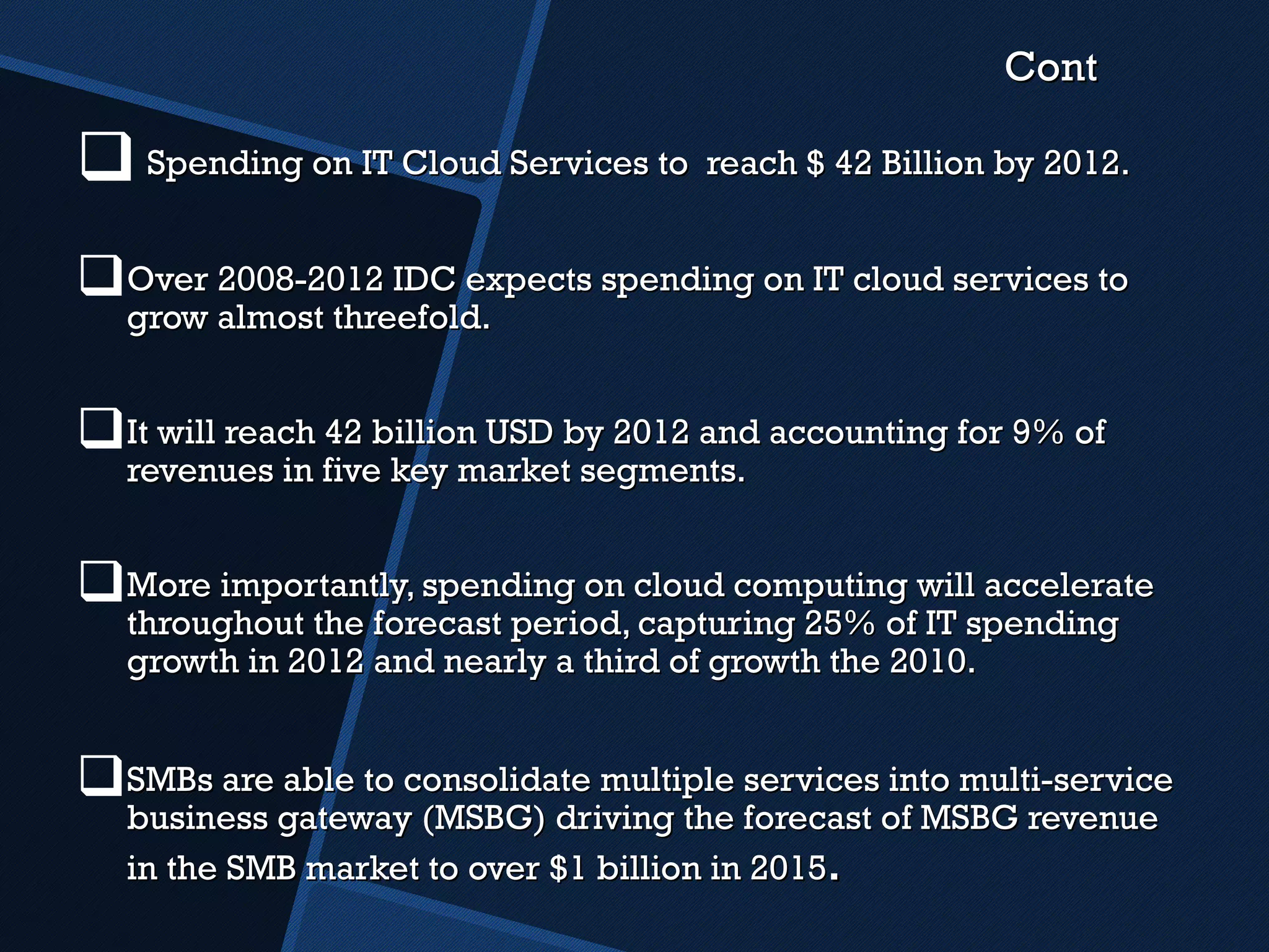 Cont Spending on IT Cloud Services to  reach $ 42 Billion by 2012. Over 2008-2012 IDC expects spending on IT cloud services to grow almost threefold. It will reach 42 billion USD by 2012 and accounting for 9% of revenues in five key market segments. More importantly, spending on cloud computing will accelerate throughout the forecast period, capturing 25% of IT spending growth in 2012 and nearly a third of growth the 2010. SMBs are able to consolidate multiple services into multi-service business gateway (MSBG) driving the forecast of MSBG revenue in the SMB market to over $1 billion in 2015 . 