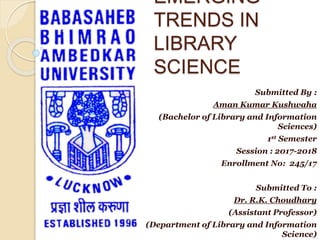 EMERGING
TRENDS IN
LIBRARY
SCIENCE
Submitted By :
Aman Kumar Kushwaha
(Bachelor of Library and Information
Sciences)
1st Semester
Session : 2017-2018
Enrollment No: 245/17
Submitted To :
Dr. R.K. Choudhary
(Assistant Professor)
(Department of Library and Information
Science)
 
