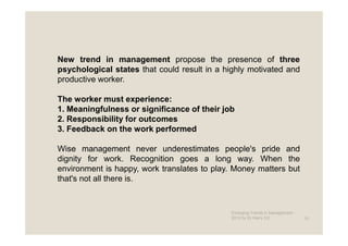 New trend in management propose the presence of three
psychological states that could result in a highly motivated and
productive worker.

The worker must experience:
1. Meaningfulness or significance of their job
2. Responsibility for outcomes
3. Feedback on the work performed

Wise management never underestimates people's pride and
dignity for work. Recognition goes a long way. When the
environment is happy, work translates to play. Money matters but
that's not all there is.


                                             Emerging Trends in Management -
                                             2012 by Dr.Harry CD               10
 