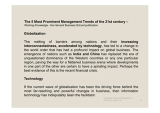 The 5 Most Prominent Management Trends of the 21st century –
Working Knowledge - the Harvard Business School publication


Globalization

The melting of barriers among nations and their increasing
interconnectedness, accelerated by technology, has led to a change in
the world order that has had a profound impact on global business. The
emergence of nations such as India and China has replaced the era of
unquestioned dominance of the Western countries or any one particular
region, paving the way for a flattened business arena where developments
in one part of the other are certain to have a spiraling impact. Perhaps the
best evidence of this is the recent financial crisis.

Technology

If the current wave of globalization has been the driving force behind the
most far-reaching and powerful changes in business, then information
technology has indisputably been the facilitator.
                                                              Emerging Trends in Management -
                                                              2012 by Dr.Harry CD               14
 