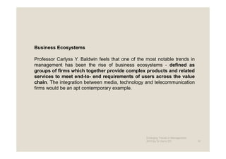 Business Ecosystems

Professor Carlyss Y. Baldwin feels that one of the most notable trends in
management has been the rise of business ecosystems - defined as
groups of firms which together provide complex products and related
services to meet end-to- end requirements of users across the value
chain. The integration between media, technology and telecommunication
firms would be an apt contemporary example.




                                                   Emerging Trends in Management -
                                                   2012 by Dr.Harry CD               16
 