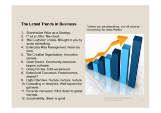 The Latest Trends in Business
                                                 “Unless you are networking, you will soon be
                                                 not working” Dr Denis Waitley
1. Shareholder Value as a Strategy.
2. IT as a Utility. The cloud.
3. The Customer Chorus. Brought to you by
    social networking.
4. Enterprise Risk Management. None too
    soon.
5. The Creative Organization. Innovation
    matters.
6. Open Source. Community resources
    beyond software.
7. Going Private. SOX workaround.
8. Behavioral Economics. Freakonomics,
    anyone?
9. High Potentials. Nurture, nurture, nurture.
10. Competing on Analytics. Well beyond the
    gut level.
11. Reverse Innovation. R&D closer to global
    markets.
12. Sustainability. Green is good.                             Emerging Trends in Management -
                                                               2012 by Dr.Harry CD               17
 