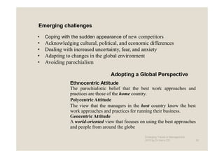 Emerging challenges

•   Coping with the sudden appearance of new competitors
•   Acknowledging cultural, political, and economic differences
•   Dealing with increased uncertainty, fear, and anxiety
•   Adapting to changes in the global environment
•   Avoiding parochialism

                                   Adopting a Global Perspective
               Ethnocentric Attitude
               The parochialistic belief that the best work approaches and
               practices are those of the home country.
               Polycentric Attitude
               The view that the managers in the host country know the best
               work approaches and practices for running their business.
               Geocentric Attitude
               A world-oriented view that focuses on using the best approaches
               and people from around the globe

                                                    Emerging Trends in Management -
                                                    2012 by Dr.Harry CD               20
 