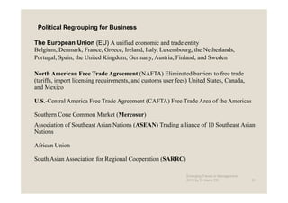 Political Regrouping for Business

The European Union (EU) A unified economic and trade entity
Belgium, Denmark, France, Greece, Ireland, Italy, Luxembourg, the Netherlands,
Portugal, Spain, the United Kingdom, Germany, Austria, Finland, and Sweden

North American Free Trade Agreement (NAFTA) Eliminated barriers to free trade
(tariffs, import licensing requirements, and customs user fees) United States, Canada,
and Mexico

U.S.-Central America Free Trade Agreement (CAFTA) Free Trade Area of the Americas

Southern Cone Common Market (Mercosur)
Association of Southeast Asian Nations (ASEAN) Trading alliance of 10 Southeast Asian
Nations

African Union

South Asian Association for Regional Cooperation (SARRC)

                                                              Emerging Trends in Management -
                                                              2012 by Dr.Harry CD               21
 