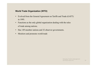 World Trade Organization (WTO)

• Evolved from the General Agreement on Tariffs and Trade (GATT)
   in 1995.
• Functions as the only global organization dealing with the rules
   of trade among nations.
• Has 149 member nations and 32 observer governments.
• Monitors and promotes world trade




                                                        Emerging Trends in Management -
                                                        2012 by Dr.Harry CD               22
 