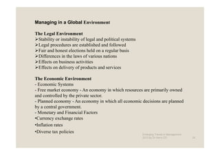 Managing in a Global Environment

The Legal Environment
 Stability or instability of legal and political systems
 Legal procedures are established and followed
 Fair and honest elections held on a regular basis
 Differences in the laws of various nations
 Effects on business activities
 Effects on delivery of products and services

The Economic Environment
- Economic Systems
- Free market economy - An economy in which resources are primarily owned
and controlled by the private sector.
- Planned economy - An economy in which all economic decisions are planned
by a central government.
- Monetary and Financial Factors
•Currency exchange rates
•Inflation rates
•Diverse tax policies                                Emerging Trends in Management -
                                                            2012 by Dr.Harry CD        24
 