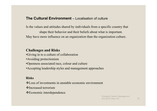 The Cultural Environment – Localisation of culture

Is the values and attitudes shared by individuals from a specific country that
        shape their behavior and their beliefs about what is important.
May have more influence on an organization than the organization culture.



Challenges and Risks
•Giving in to a culture of collaboration
•Avoiding protectionism
•Openness associated race, colour and culture
•Accepting leadership styles and management approaches

Risks
  Loss of investments in unstable economic environment
  Increased terrorism
  Economic interdependence
                                                         Emerging Trends in Management -
                                                         2012 by Dr.Harry CD               25
 
