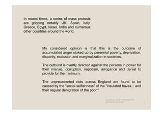 In recent times, a series of mass protests
are gripping notably UK, Spain, Italy,
Greece, Egypt, Israel, India and numerous
other countries around the world.



           My considered opinion is that this is the outcome of
           accumulated anger stoked up by perennial poverty, deprivation,
           disparity, exclusion and marginalization in societies.

           The outburst is overtly directed against the persons in power for
           their misrule, corruption, nepotism, arrogance and denial to
           provide for the minimum.

           The unprecedented riots across England are found to be
           caused by the "social selfishness" of the "insulated haves... and
           their regular denigration of the poor."

                                                    Emerging Trends in Management -
                                                    2012 by Dr.Harry CD               4
 
