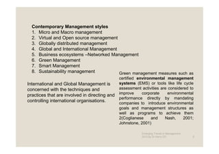 Contemporary Management styles
  1. Micro and Macro management
  2. Virtual and Open source management
  3. Globally distributed management
  4. Global and International Management
  5. Business ecosystems –Networked Management
  6. Green Management
  7. Smart Management
  8. Sustainability management           Green management measures such as
                                               certified environmental management
International and Global Management is         systems (EMS) or tools like life cycle
concerned with the techniques and              assessment activities are considered to
                                               improve     corporate     environmental
practices that are involved in directing and
                                               performance directly by mandating
controlling international organisations.       companies to introduce environmental
                                               goals and management structures as
                                               well as programs to achieve them
                                               2(Coglianese     and    Nash,     2001;
                                               Johnstone, 2001)

                                                          Emerging Trends in Management -
                                                          2012 by Dr.Harry CD               6
 