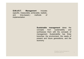 S.M.A.R.T.      Management         includes
(specific, measurable, achievable, realistic,
and       time-based.)     methods         of
implementation




                               Sustainable management takes the
                               concepts    from     sustainability and
                               synthesizes them with the concepts of
                               management. Sustainability has three
                               branches: the environment, the needs of
                               present and future generations, and the
                               economy




                                                   Emerging Trends in Management -
                                                   2012 by Dr.Harry CD               7
 