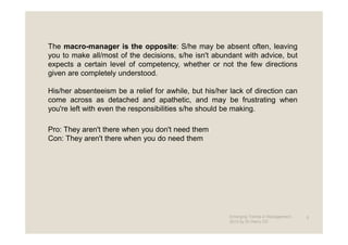 The macro-manager is the opposite: S/he may be absent often, leaving
you to make all/most of the decisions, s/he isn't abundant with advice, but
expects a certain level of competency, whether or not the few directions
given are completely understood.

His/her absenteeism be a relief for awhile, but his/her lack of direction can
come across as detached and apathetic, and may be frustrating when
you're left with even the responsibilities s/he should be making.

Pro: They aren't there when you don't need them
Con: They aren't there when you do need them




                                                        Emerging Trends in Management -   9
                                                        2012 by Dr.Harry CD
 