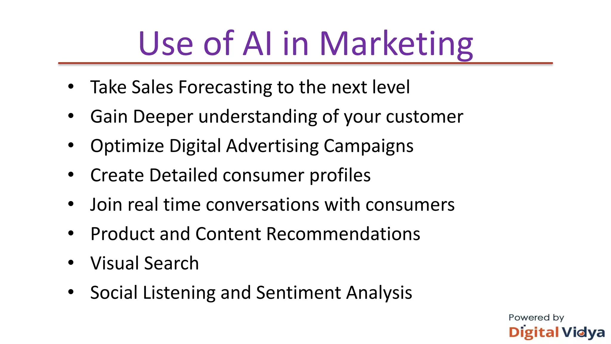 Use of AI in Marketing
• Take Sales Forecasting to the next level
• Gain Deeper understanding of your customer
• Optimize Digital Advertising Campaigns
• Create Detailed consumer profiles
• Join real time conversations with consumers
• Product and Content Recommendations
• Visual Search
• Social Listening and Sentiment Analysis