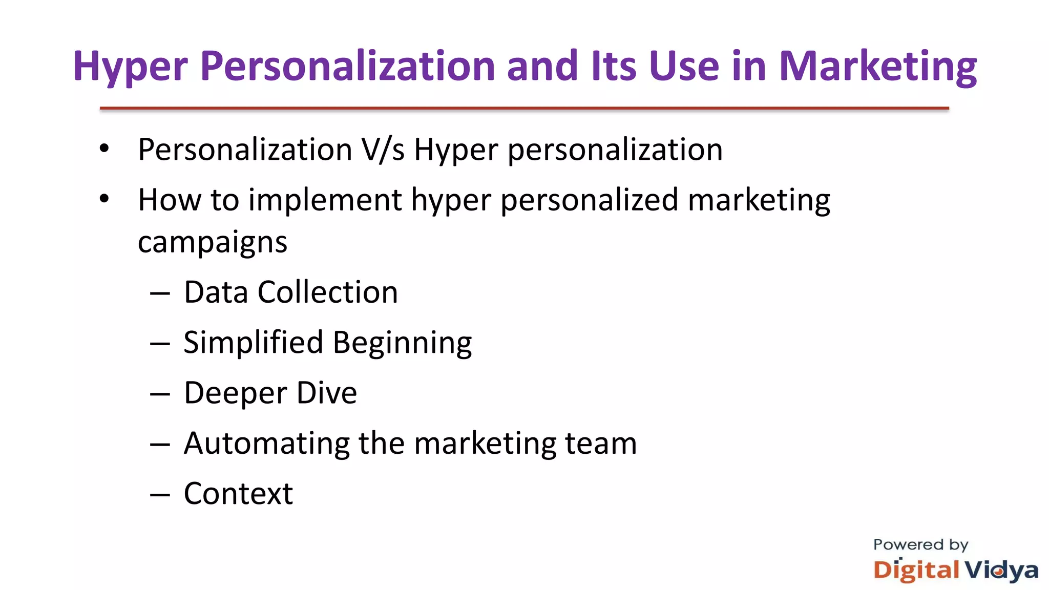 Hyper Personalization and Its Use in Marketing
• Personalization V/s Hyper personalization
• How to implement hyper personalized marketing
campaigns
– Data Collection
– Simplified Beginning
– Deeper Dive
– Automating the marketing team
– Context