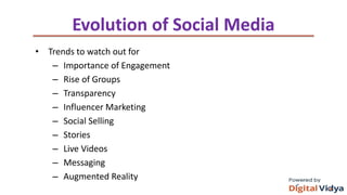 Evolution of Social Media
• Trends to watch out for
– Importance of Engagement
– Rise of Groups
– Transparency
– Influencer Marketing
– Social Selling
– Stories
– Live Videos
– Messaging
– Augmented Reality