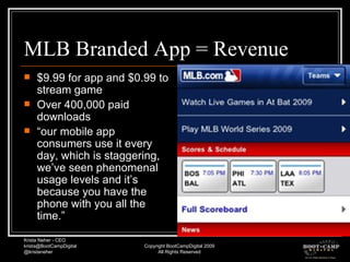 MLB Branded App = Revenue $9.99 for app and $0.99 to stream game Over 400,000 paid downloads “ our mobile app consumers use it every day, which is staggering, we’ve seen phenomenal usage levels and it’s because you have the phone with you all the time.” 