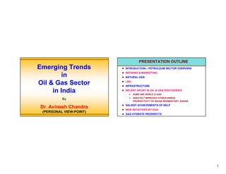 PRESENTATION OUTLINE
Emerging Trends          INTRODUCTION – PETROLEUM SECTOR OVERVIEW
                         REFINING & MARKETING
         in              NATURAL GAS

Oil & Gas Sector         LNG
                         INFRASTRUCTURE

     in India            RECENT SPURT IN OIL & GAS DISCOVERIES
                               SOME ARE WORLD CLASS
                               GREATELY IMPROVED HYDROCARBON
          By
                               PROSPECTIVITY OF INDIAN SEDIMENTARY BASINS
                         SALIENT ACHIEVEMENTS OF NELP
Dr. Avinash Chandra      NEW INITIATIVES BY DGH
 (PERSONAL VIEW-POINT)
                         GAS HYDRATE PROSPECTS




                                                                            1
 
