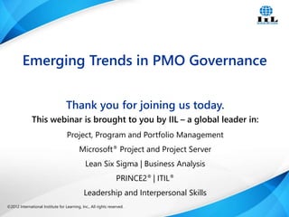 ©2012 International Institute for Learning, Inc., All rights reserved. 1Intelligence, Integrity and Innovation©2012 International Institute for Learning, Inc., All rights reserved.
Thank you for joining us today.
This webinar is brought to you by IIL – a global leader in:
Project, Program and Portfolio Management
Microsoft® Project and Project Server
Lean Six Sigma | Business Analysis
PRINCE2® | ITIL®
Leadership and Interpersonal Skills
Emerging Trends in PMO Governance
 
